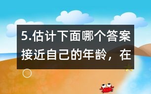 5.估計下面哪個答案接近自己的年齡，在○內畫“√”。