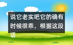 說(shuō)它老實(shí)吧它的確有時(shí)候很乖，根據(jù)這段話仿寫(xiě)句子