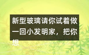 新型玻璃請你試著做一回小發(fā)明家，把你想發(fā)明的玻璃用你喜歡的方式寫出來。