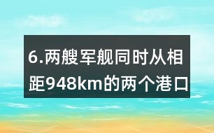 6.兩艘軍艦同時從相距948km的兩個港口對開。