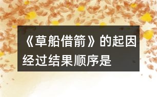 《草船借箭》的起因、經(jīng)過(guò)、結(jié)果順序是怎樣的，說(shuō)一說(shuō)故事內(nèi)容