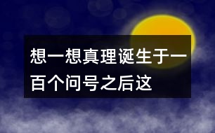 想一想“真理誕生于一百個(gè)問(wèn)號(hào)之后”這句話的含義