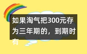 如果淘氣把300元存為三年期的，到期時(shí)有多少利息？