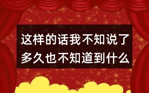 這樣的話我不知說了多久也不知道到什么時候才不說了，你有這樣的經(jīng)驗嗎