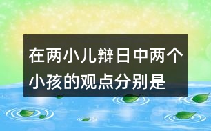 在兩小兒辯日中,兩個小孩的觀點分別是什么?他們是怎樣說明自己的觀點的?