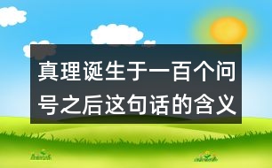 真理誕生于一百個(gè)問(wèn)號(hào)之后這句話的含義,再說(shuō)說(shuō)你從中受到了什么啟發(fā)