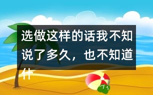 選做：這樣的話我不知說了多久，也不知道什么時候不說了，你有這樣的經(jīng)歷嗎？