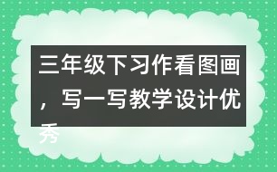 三年級下習(xí)作：看圖畫，寫一寫教學(xué)設(shè)計(jì)優(yōu)秀案例