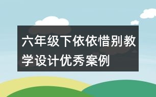 六年級(jí)下依依惜別教學(xué)設(shè)計(jì)優(yōu)秀案例