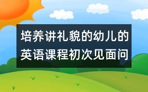 培養(yǎng)講禮貌的幼兒的英語(yǔ)課程：初次見(jiàn)面問(wèn)候（原創(chuàng)）