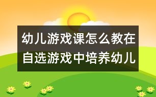 幼兒游戲課怎么教：在自選游戲中培養(yǎng)幼兒的自主能力