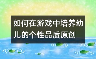 如何在游戲中培養(yǎng)幼兒的個(gè)性品質(zhì)（原創(chuàng)）