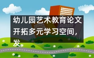 幼兒園藝術(shù)教育論文：開拓多元學(xué)習(xí)空間，發(fā)展幼兒音樂潛能