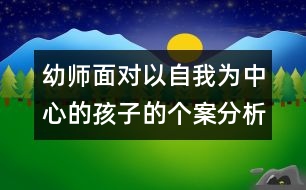 幼師面對以自我為中心的孩子的個案分析（原創(chuàng)）