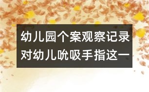 幼兒園個案觀察記錄：對幼兒吮吸手指這一不良習慣的關注和思考