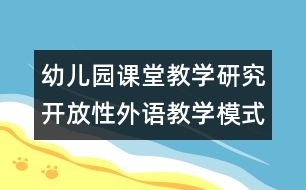 幼兒園課堂教學(xué)研究：開放性外語教學(xué)模式的探索和實(shí)踐