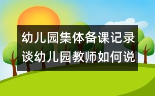 幼兒園集體備課記錄：談幼兒園教師如何說課