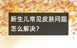 新生兒常見皮膚問題怎么解決？