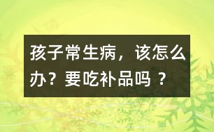 孩子常生病，該怎么辦？要吃補品嗎 ？