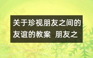 關(guān)于珍視朋友之間的友誼的教案  朋友之間教學(xué)設(shè)計