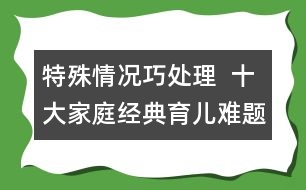 特殊情況巧處理  ：十大家庭經(jīng)典育兒難題！