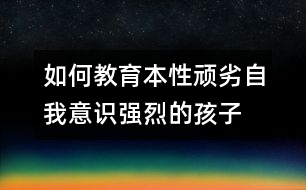 如何教育本性頑劣自我意識強(qiáng)烈的孩子