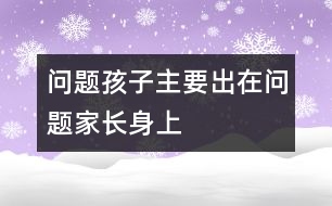 “問(wèn)題孩子”主要出在“問(wèn)題家長(zhǎng)”身上的相關(guān)知識(shí)