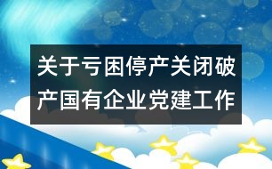 關于虧困停產(chǎn)關閉破產(chǎn)國有企業(yè)黨建工作的自查報告