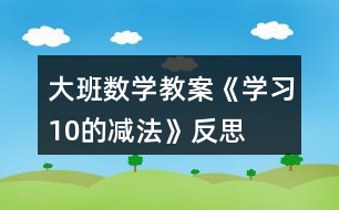 大班數(shù)學(xué)教案《學(xué)習(xí)10的減法》反思