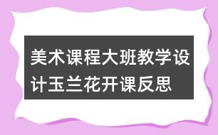 美術(shù)課程大班教學(xué)設(shè)計(jì)玉蘭花開課反思