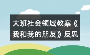 大班社會(huì)領(lǐng)域教案《我和我的朋友》反思