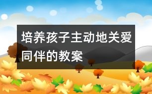 培養(yǎng)孩子主動地關愛同伴的教案