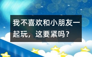 我不喜歡和小朋友一起玩，這要緊嗎？