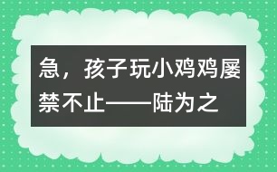 急，孩子玩“小雞雞”屢禁不止――陸為之回答