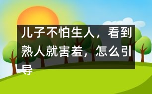 兒子不怕生人，看到熟人就害羞，怎么引導(dǎo)