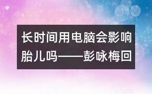 長時間用電腦會影響胎兒嗎――彭詠梅回答