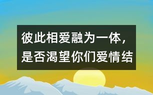 彼此相愛(ài)、融為一體，是否渴望你們愛(ài)情結(jié)晶的誕生