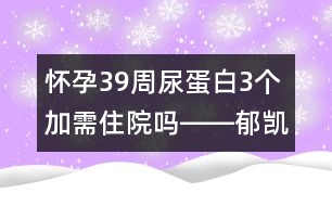 懷孕39周尿蛋白3個(gè)加需住院?jiǎn)屺D―郁凱明回答