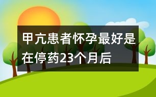 甲亢患者懷孕最好是在停藥2、3個(gè)月后