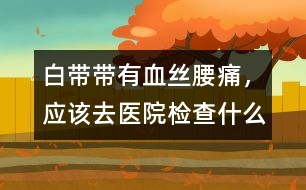 白帶帶有血絲、腰痛，應(yīng)該去醫(yī)院檢查什么