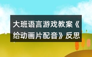 大班語言游戲教案《給動(dòng)畫片配音》反思