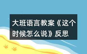 大班語(yǔ)言教案《這個(gè)時(shí)候怎么說(shuō)》反思