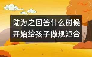 陸為之回答：什么時候開始給孩子做規(guī)矩合適？