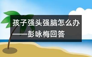 孩子“強(qiáng)頭強(qiáng)腦”怎么辦――彭詠梅回答