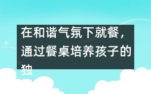 在和諧氣氛下就餐，通過(guò)餐桌培養(yǎng)孩子的獨(dú)立能力