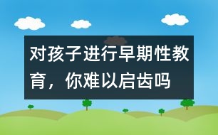 對孩子進行早期性教育，你難以啟齒嗎