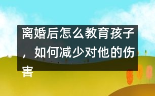 離婚后怎么教育孩子，如何減少對他的傷害