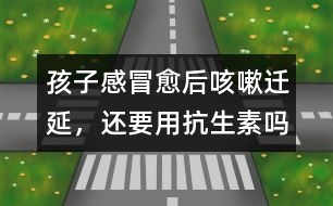 孩子感冒愈后咳嗽遷延，還要用抗生素嗎