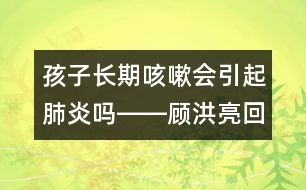 孩子長期咳嗽會(huì)引起肺炎嗎――顧洪亮回答