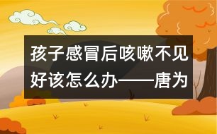 孩子感冒后咳嗽不見好該怎么辦――唐為勇回答